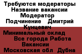 Требуются модераторы › Название вакансии ­ Модератор › Подчинение ­ Дмитрий Кунцевич › Минимальный оклад ­ 1 000 - Все города Работа » Вакансии   . Московская обл.,Дубна г.